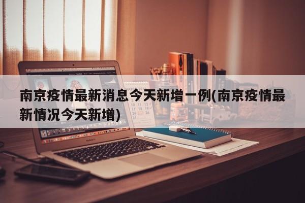 南京疫情最新消息今天新增一例(南京疫情最新情况今天新增)