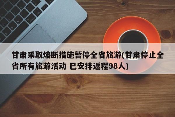 甘肃采取熔断措施暂停全省旅游(甘肃停止全省所有旅游活动 已安排返程98人)