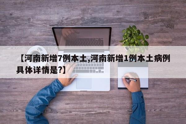 【河南新增7例本土,河南新增1例本土病例具体详情是?】