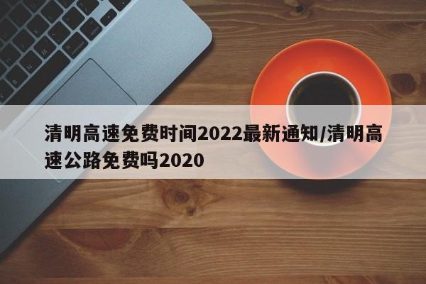 清明高速免费时间2022最新通知/清明高速公路免费吗2020
