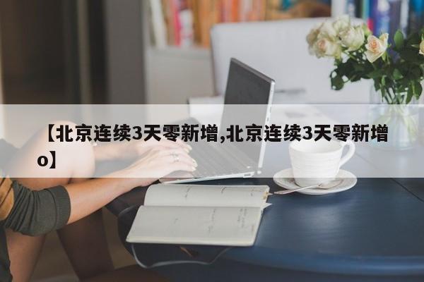 【北京连续3天零新增,北京连续3天零新增o】