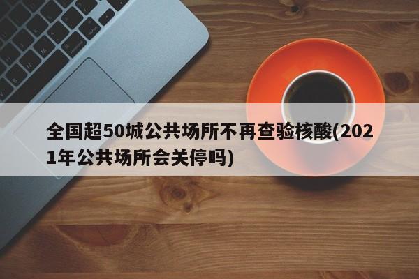 全国超50城公共场所不再查验核酸(2021年公共场所会关停吗)