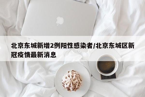 北京东城新增2例阳性感染者/北京东城区新冠疫情最新消息