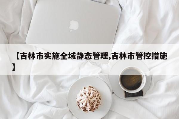 【吉林市实施全域静态管理,吉林市管控措施】