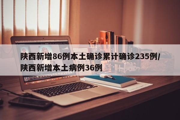 陕西新增86例本土确诊累计确诊235例/陕西新增本土病例36例