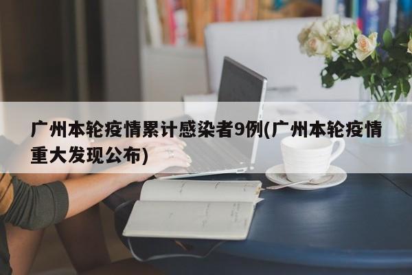 广州本轮疫情累计感染者9例(广州本轮疫情重大发现公布)