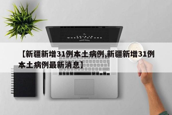 【新疆新增31例本土病例,新疆新增31例本土病例最新消息】