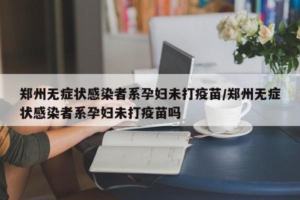 郑州无症状感染者系孕妇未打疫苗/郑州无症状感染者系孕妇未打疫苗吗