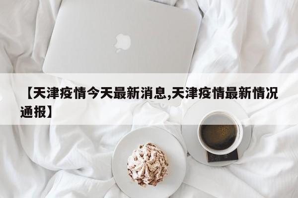 【天津疫情今天最新消息,天津疫情最新情况通报】