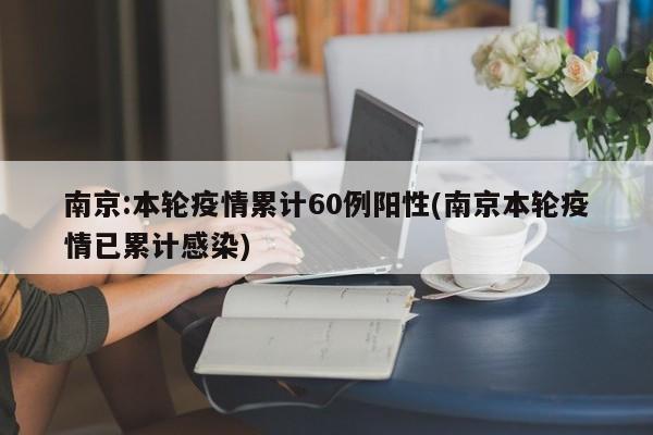 南京:本轮疫情累计60例阳性(南京本轮疫情已累计感染)