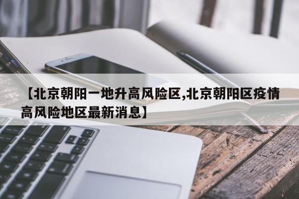 【北京朝阳一地升高风险区,北京朝阳区疫情高风险地区最新消息】