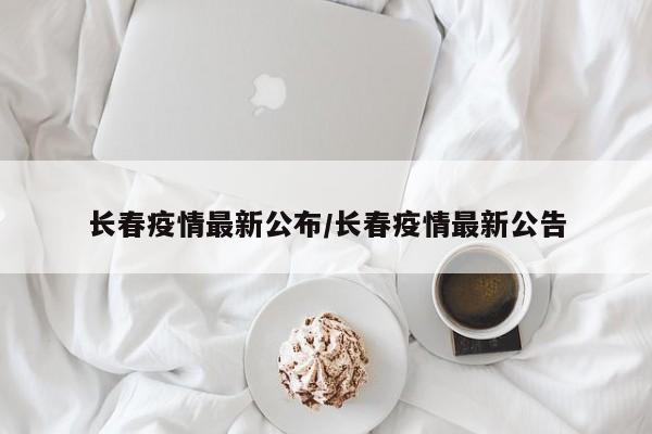 长春疫情最新公布/长春疫情最新公告