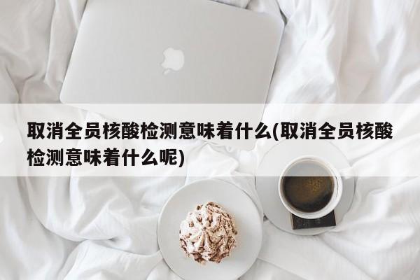 取消全员核酸检测意味着什么(取消全员核酸检测意味着什么呢)