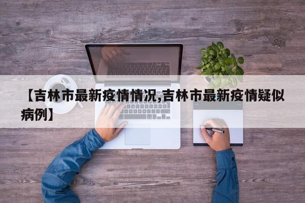 【吉林市最新疫情情况,吉林市最新疫情疑似病例】