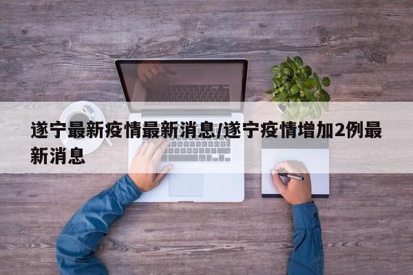 遂宁最新疫情最新消息/遂宁疫情增加2例最新消息