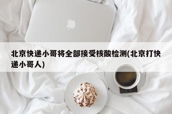 北京快递小哥将全部接受核酸检测(北京打快递小哥人)