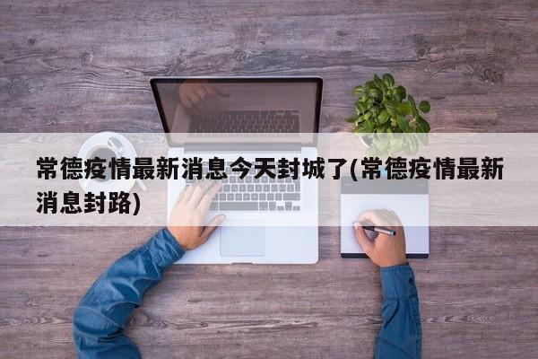 常德疫情最新消息今天封城了(常德疫情最新消息封路)