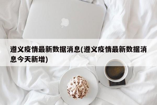 遵义疫情最新数据消息(遵义疫情最新数据消息今天新增)