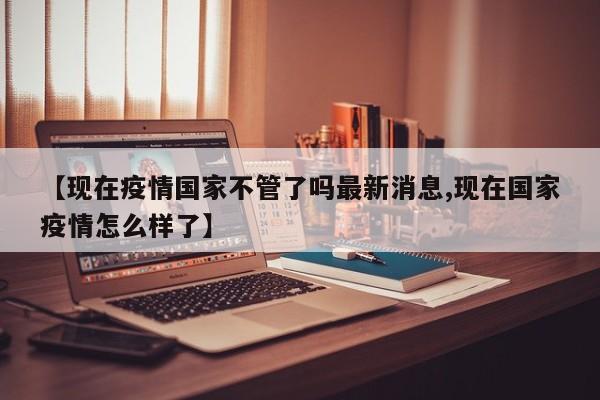 【现在疫情国家不管了吗最新消息,现在国家疫情怎么样了】