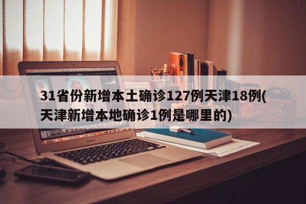 31省份新增本土确诊127例天津18例(天津新增本地确诊1例是哪里的)