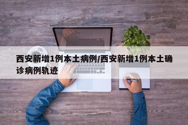 西安新增1例本土病例/西安新增1例本土确诊病例轨迹