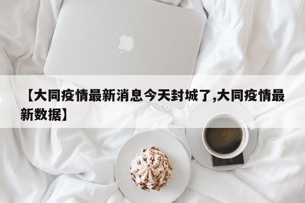 【大同疫情最新消息今天封城了,大同疫情最新数据】