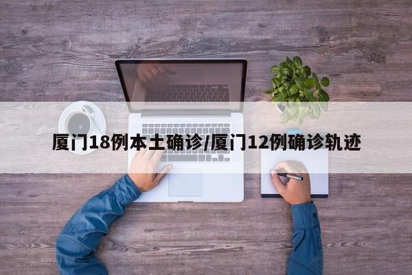 厦门18例本土确诊/厦门12例确诊轨迹