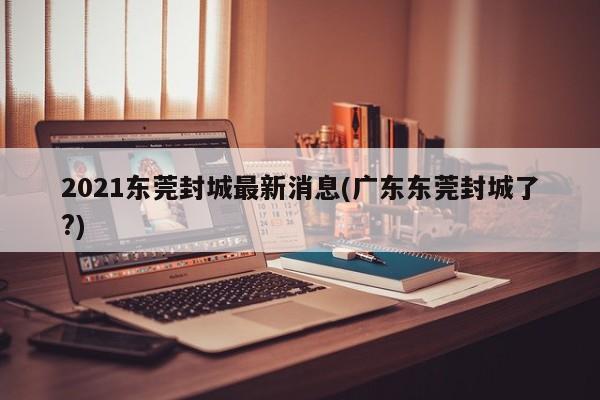 2021东莞封城最新消息(广东东莞封城了?)