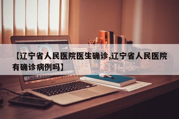 【辽宁省人民医院医生确诊,辽宁省人民医院有确诊病例吗】