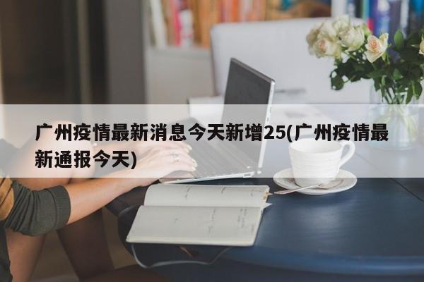 广州疫情最新消息今天新增25(广州疫情最新通报今天)