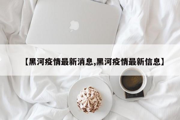 【黑河疫情最新消息,黑河疫情最新信息】