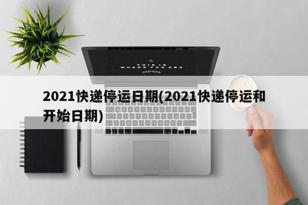 2021快递停运日期(2021快递停运和开始日期)