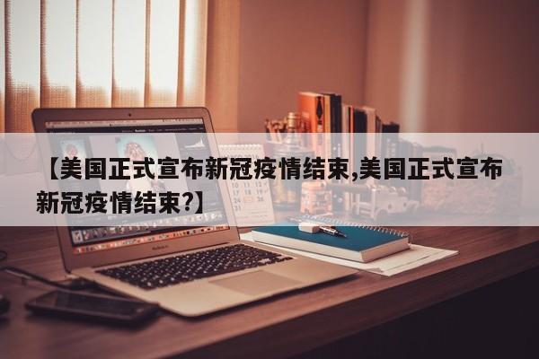 【美国正式宣布新冠疫情结束,美国正式宣布新冠疫情结束?】