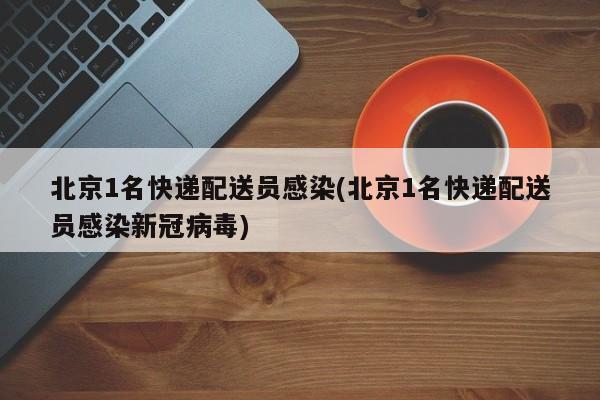 北京1名快递配送员感染(北京1名快递配送员感染新冠病毒)