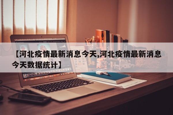 【河北疫情最新消息今天,河北疫情最新消息今天数据统计】
