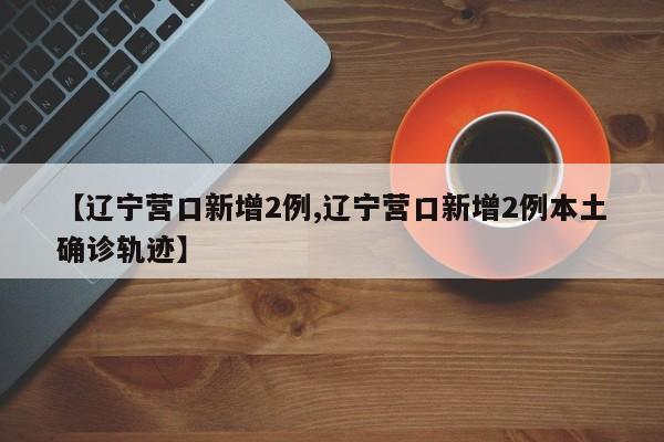 【辽宁营口新增2例,辽宁营口新增2例本土确诊轨迹】