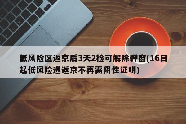 低风险区返京后3天2检可解除弹窗(16日起低风险进返京不再需阴性证明)