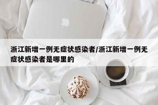 浙江新增一例无症状感染者/浙江新增一例无症状感染者是哪里的
