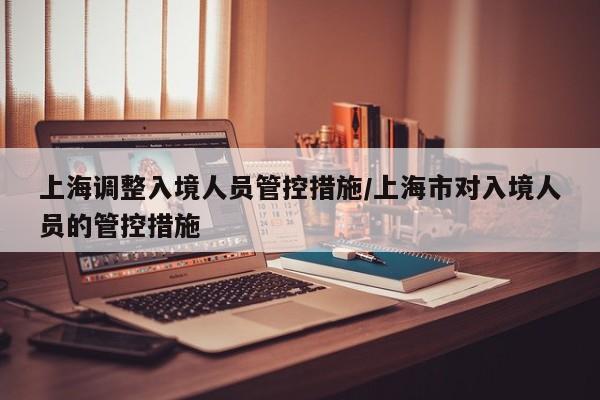 上海调整入境人员管控措施/上海市对入境人员的管控措施