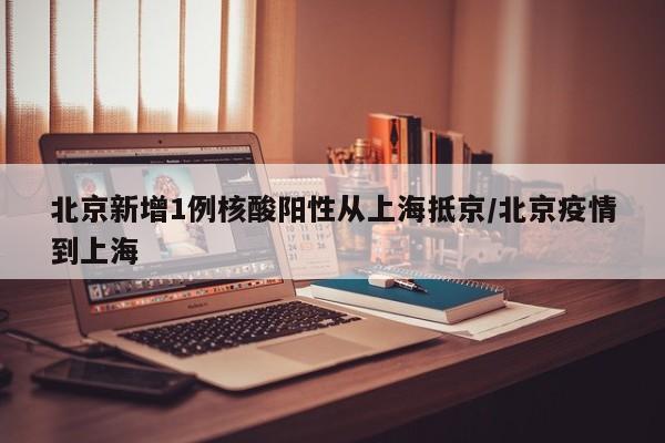 北京新增1例核酸阳性从上海抵京/北京疫情到上海