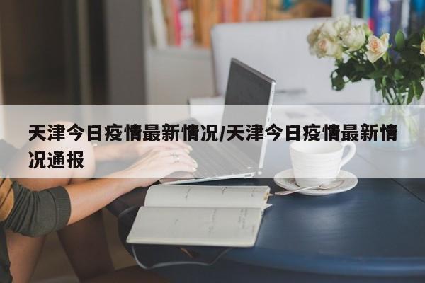 天津今日疫情最新情况/天津今日疫情最新情况通报