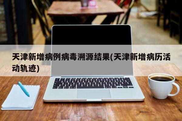 天津新增病例病毒溯源结果(天津新增病历活动轨迹)