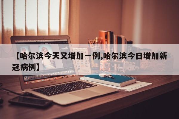 【哈尔滨今天又增加一例,哈尔滨今日增加新冠病例】