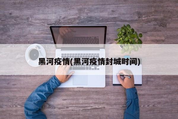 黑河疫情(黑河疫情封城时间)