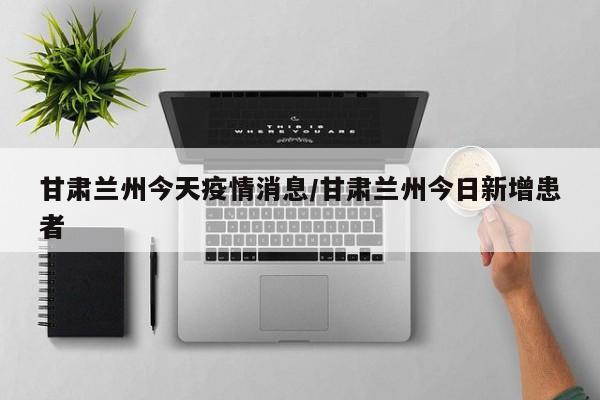 甘肃兰州今天疫情消息/甘肃兰州今日新增患者