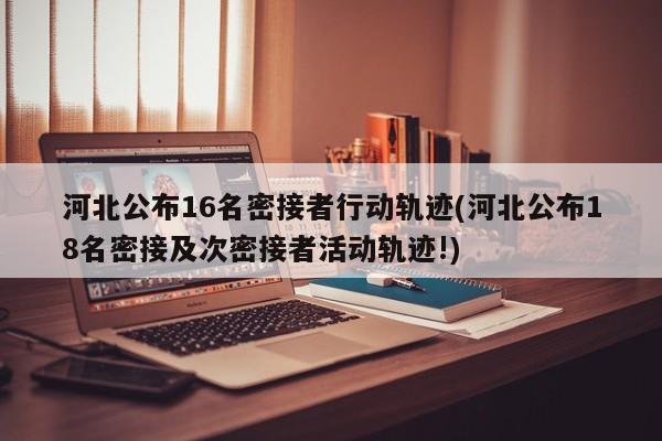 河北公布16名密接者行动轨迹(河北公布18名密接及次密接者活动轨迹!)
