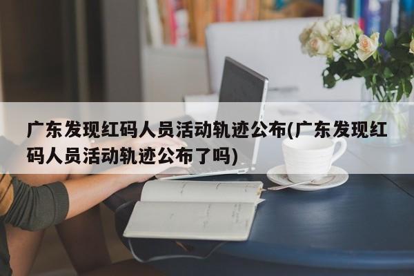 广东发现红码人员活动轨迹公布(广东发现红码人员活动轨迹公布了吗)