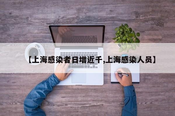 【上海感染者日增近千,上海感染人员】