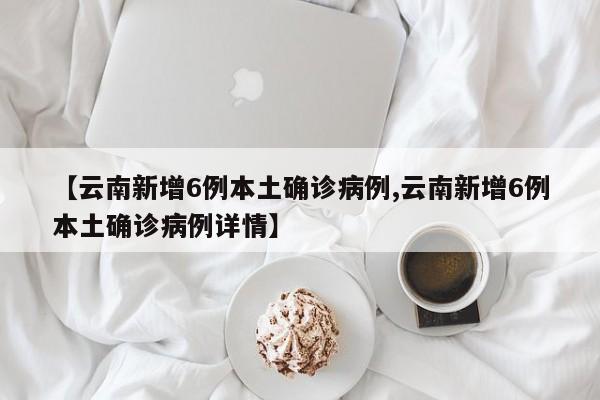 【云南新增6例本土确诊病例,云南新增6例本土确诊病例详情】
