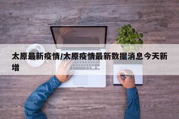 太原最新疫情/太原疫情最新数据消息今天新增